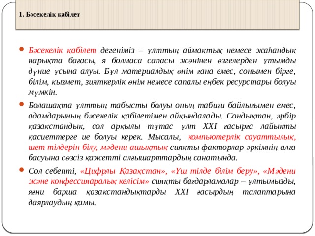  1. Бәсекелік қабілет    Бәсекелік қабілет дегеніміз – ұлттың аймақтық немесе жаһандық нарықта бағасы, я болмаса сапасы жөнінен өзгелерден ұтымды дүние ұсына алуы. Бұл материалдық өнім ғана емес, сонымен бірге, білім, қызмет, зияткерлік өнім немесе сапалы еңбек ресурстары болуы мүмкін. Болашақта ұлттың табысты болуы оның табиғи байлығымен емес, адамдарының бәсекелік қабілетімен айқындалады. Сондықтан, әрбір қазақстандық, сол арқылы тұтас ұлт ХХІ ғасырға лайықты қасиеттерге ие болуы керек. Мысалы,   компьютерлік сауаттылық, шет тілдерін білу, мәдени ашықтық сияқты факторлар әркімнің алға басуына сөзсіз қажетті алғышарттардың санатында. Сол себепті, «Цифрлы Қазақстан», «Үш тілде білім беру», «Мәдени және конфессияаралық келісім» сияқты бағдарламалар – ұлтымызды, яғни барша қазақстандықтарды ХХІ ғасырдың талаптарына даярлаудың қамы.  