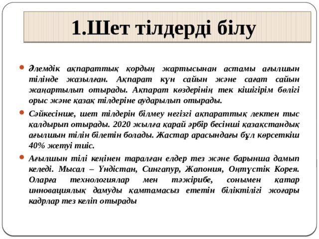 1.Шет тілдерді білу       Әлемдік ақпараттық қордың жартысынан астамы ағылшын тілінде жазылған. Ақпарат күн сайын және сағат сайын жаңартылып отырады. Ақпарат көздерінің тек кішігірім бөлігі орыс және қазақ тілдеріне аударылып отырады. Сәйкесінше, шет тілдерін білмеу негізгі ақпараттық лектен тыс қалдырып отырады. 2020 жылға қарай әрбір бесінші қазақстандық ағылшын тілін білетін болады. Жастар арасындағы бұл көрсеткіш 40% жетуі тиіс. Ағылшын тілі кеңінен таралған елдер тез және барынша дамып келеді. Мысал – Үндістан, Сингапур, Жапония, Оңтүстік Корея. Оларға технологиялар мен тәжірибе, сонымен қатар инновациялық дамуды қамтамасыз ететін біліктілігі жоғары кадрлар тез келіп отырады 