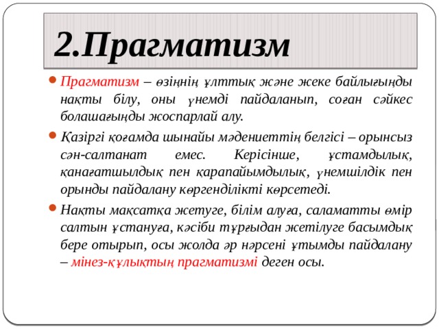 2.Прагматизм Прагматизм – өзіңнің ұлттық және жеке байлығыңды нақты білу, оны үнемді пайдаланып, соған сәйкес болашағыңды жоспарлай алу. Қазіргі қоғамда шынайы мәдениеттің белгісі – орынсыз сән-салтанат емес. Керісінше, ұстамдылық, қанағатшылдық пен қарапайымдылық, үнемшілдік пен орынды пайдалану көргенділікті көрсетеді. Нақты мақсатқа жетуге, білім алуға, саламатты өмір салтын ұстануға, кәсіби тұрғыдан жетілуге басымдық бере отырып, осы жолда әр нәрсені ұтымды пайдалану – мінез-құлықтың прагматизмі деген осы.   