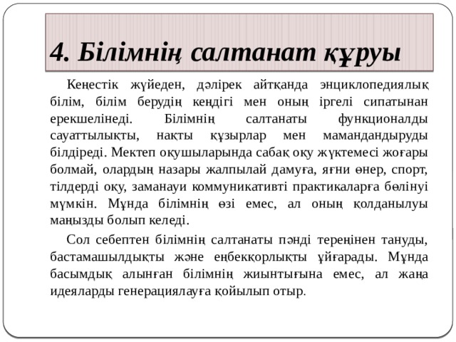 4. Білімнің салтанат құруы  Кеңестік жүйеден, дәлірек айтқанда энциклопедиялық білім, білім берудің кеңдігі мен оның іргелі сипатынан ерекшелінеді. Білімнің салтанаты функционалды сауаттылықты, нақты құзырлар мен мамандандыруды білдіреді. Мектеп оқушыларында сабақ оқу жүктемесі жоғары болмай, олардың назары жалпылай дамуға, яғни өнер, спорт, тілдерді оқу, заманауи коммуникативті практикаларға бөлінуі мүмкін. Мұнда білімнің өзі емес, ал оның қолданылуы маңызды болып келеді.  Сол себептен білімнің салтанаты пәнді тереңінен тануды, бастамашылдықты және еңбекқорлықты ұйғарады. Мұнда басымдық алынған білімнің жиынтығына емес, ал жаңа идеяларды генерациялауға қойылып отыр . 