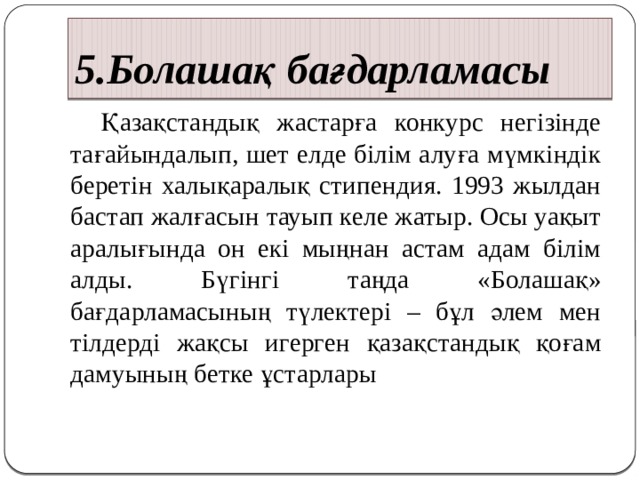 5.Болашақ бағдарламасы  Қазақстандық жастарға конкурс негізінде тағайындалып, шет елде білім алуға мүмкіндік беретін халықаралық стипендия. 1993 жылдан бастап жалғасын тауып келе жатыр. Осы уақыт аралығында он екі мыңнан астам адам білім алды. Бүгінгі таңда «Болашақ» бағдарламасының түлектері – бұл әлем мен тілдерді жақсы игерген қазақстандық қоғам дамуының бетке ұстарлары 