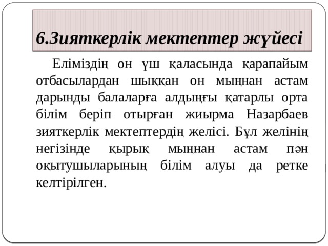 6.Зияткерлік мектептер жүйесі  Еліміздің он үш қаласында қарапайым отбасылардан шыққан он мыңнан астам дарынды балаларға алдыңғы қатарлы орта білім беріп отырған жиырма Назарбаев зияткерлік мектептердің желісі. Бұл желінің негізінде қырық мыңнан астам пән оқытушыларының білім алуы да ретке келтірілген. 