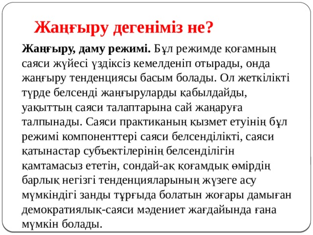 Жаңғыру дегеніміз не? Жаңғыру, даму режимі.  Бұл режимде қоғамның саяси жүйесі үздіксіз кемелденіп отырады, онда жаңғыру тенденциясы басым болады. Ол жеткілікті түрде белсенді жаңғыруларды қабылдайды, уақыттың саяси талаптарына сай жаңаруға талпынады. Саяси практиканың қызмет етуінің бұл режимі компоненттері саяси белсенділікті, саяси қатынастар субъектілерінің белсенділігін қамтамасыз ететін, сондай-ақ қоғамдық өмірдің барлық негізгі тенденцияларының жүзеге асу мүмкіндігі занды тұрғыда болатын жоғары дамыған демократиялық-саяси мәдениет жағдайында ғана мүмкін болады.  