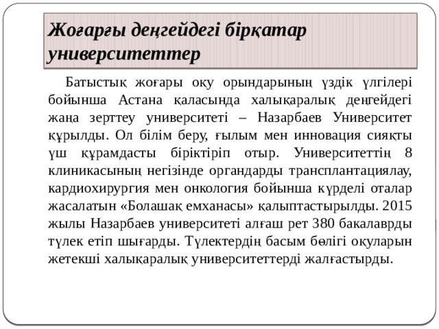 Жоғарғы деңгейдегі бірқатар университеттер  Батыстық жоғары оқу орындарының үздік үлгілері бойынша Астана қаласында халықаралық деңгейдегі жаңа зерттеу университеті – Назарбаев Университет құрылды. Ол білім беру, ғылым мен инновация сияқты үш құрамдасты біріктіріп отыр. Университеттің 8 клиникасының негізінде органдарды трансплантациялау, кардиохирургия мен онкология бойынша күрделі оталар жасалатын «Болашақ емханасы» қалыптастырылды. 2015 жылы Назарбаев университеті алғаш рет 380 бакалаврды түлек етіп шығарды. Түлектердің басым бөлігі оқуларын жетекші халықаралық университеттерді жалғастырды. 