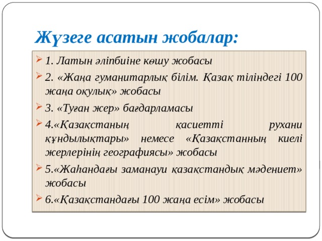 Жүзеге асатын жобалар: 1. Латын әліпбиіне көшу жобасы 2. «Жаңа гуманитарлық білім. Қазақ тіліндегі 100 жаңа оқулық» жобасы 3. «Туған жер» бағдарламасы 4.«Қазақстаның қасиетті рухани құндылықтары» немесе «Қазақстанның киелі жерлерінің географиясы» жобасы  5.«Жаһандағы заманауи қазақстандық мәдениет» жобасы 6.«Қазақстандағы 100 жаңа есім» жобасы 