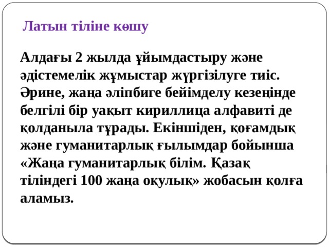 Латын тіліне көшу Алдағы 2 жылда ұйымдастыру және әдістемелік жұмыстар жүргізілуге тиіс. Әрине, жаңа әліпбиге бейімделу кезеңінде бел­гілі бір уақыт кириллица алфавиті де қол­даныла тұрады. Екіншіден, қоғамдық және гуманитарлық ғылымдар бойынша «Жаңа гуманитарлық білім. Қазақ тіліндегі 100 жаңа оқулық» жобасын қолға аламыз.   