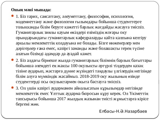 Оның мәні мынада: 1. Біз тарих, саясаттану, әлеуметтану, философия, психология, мәдениеттану және филология ғылымдары бойынша студенттерге толыққанды білім беруге қажетті барлық жағдайды жасауға тиіспіз. Гуманитарлық зиялы қауым өкілдері еліміздің жоғары оқу орындарындағы гума­нитарлық кафедраларды қайта қалпына келтіру арқылы мемлекеттің қолдауына ие болады. Бізге инженерлер мен дәрігерлер ғана емес, қазіргі заманды және болашақты терең түсіне алатын білімді адамдар да ауадай қажет. 2. Біз алдағы бірнеше жылда гуманитарлық білімнің барлық бағыттары бойынша әлемдегі ең жақсы 100 оқулықты әртүрлі тілдерден қазақ тіліне аударып, жастарға дүние жүзіндегі таң­даулы үлгілердің негізінде білім алуға мүмкіндік жасаймыз. 2018-2019 оқу жылының өзінде студенттерді осы оқулықтармен оқыта бастауға тиіспіз. 3. Ол үшін қазіргі аудармамен айналысатын құрылымдар негізінде мемлекеттік емес Ұлттық аударма бюросын құру керек. Ол Үкіметтің тапсырысы бойынша 2017 жылдың жазынан тиісті жұмыстарға кірісе бергені жөн. Елбасы-Н.Ә.Назарбаев 