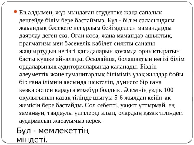 Ең алдымен, жүз мыңдаған студентке жаңа сапалық деңгейде білім бере бастаймыз. Бұл - білім саласындағы жаһандық бәсекеге не­ғұрлым бейімделген мамандарды даярлау деген сөз. Оған қоса, жаңа мамандар ашықтық, прагматизм мен бәсекелік қабілет сияқты сананы жаңғыртудың негізгі қағидаларын қо­ғам­да ор­нықтыратын басты күшке айналады. Осылайша, болашақтың негізі білім орда­ларының аудиторияларында қаланады. Біздің әлеуметтік және гуманитарлық біліміміз ұзақ жылдар бойы бір ғана ілімнің аясында шектеліп, дүниеге бір ғана көзқараспен қарауға мәжбүр болдық. Әлемнің үздік 100 оқулығының қазақ тілінде шығуы 5-6 жылдан кейін-ақ жемісін бере бастайды. Сол себепті, уақыт ұттырмай, ең заманауи, таңдаулы үлгілерді алып, олардың қазақ тіліндегі аудармасын жасауымыз керек.   Бұл - мемлекеттің міндеті.   
