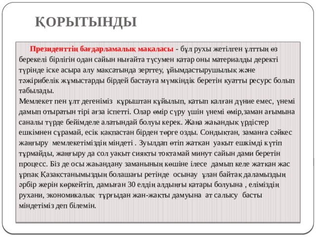  ҚОРЫТЫНДЫ    Президенттің бағдарламалық мақаласы - бұл рухы жетілген ұлттың өз берекелі бірлігін одан сайын нығайта түсумен қатар оны материалды деректі түрінде іске асыра алу мақсатында зерттеу, ұйымдастырушылық және тәжірибелік жұмыстарды бірдей бастауға мүмкіндік беретін қуатты ресурс болып табылады. Мемлекет пен ұлт дегеніміз құрыштан құйылып, қатып қалған дүние емес, үнемі дамып отыратын тірі ағза іспетті. Олар өмір сүру үшін үнемі өмір,заман ағымына саналы түрде бейімделе алатындай болуы керек. Жаңа жаһандық үрдістер ешкімнен сұрамай, есік қақпастан бірден төрге озды. Сондықтан, заманға сәйкес жаңғыру мемлекетіміздің міндеті . Зуылдап өтіп жатқан уақыт ешкімді күтіп тұрмайды, жаңғыру да сол уақыт сияқты тоқтамай минут сайын дами беретін процесс. Біз де осы жаһандану заманының көшіне ілесе дамып келе жатқан жас ұрпақ Қазақстанымыздың болашағы ретінде осынау ұлан байтақ даламыздың әрбір жерін көркейтіп, дамыған 30 елдің алдыңғы қатары болуына , еліміздің рухани, экономикалық тұрғыдан жан-жақты дамуына ат салысу басты міндетіміз деп білемін.   