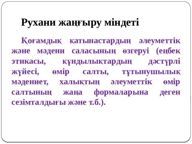Рухани жаңғыру міндеті  Қоғамдық қатынастардың әлеуметтік және мәдени саласының өзгеруі (еңбек этикасы, құндылықтардың дәстүрлі жүйесі, өмір салты, тұтынушылық мәдениет, халықтың әлеуметтік өмір салтының жаңа формаларына деген сезімталдығы және т.б.).  