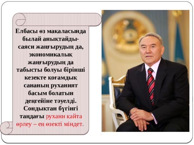Елбасы өз мақаласында былай анықтайды-саяси жаңғырудың да, экономикалық жаңғырудың да табысты болуы бірінші кезекте қоғамдық сананың руханият басым болатын деңгейіне тәуелді. Сондықтан бүгінгі таңдағы рухани қайта өрлеу – ең өзекті міндет . 