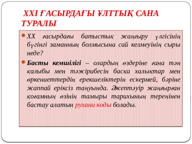  ХХІ ҒАСЫРДАҒЫ ҰЛТТЫҚ САНА ТУРАЛЫ ХХ ғасырдағы батыстық жаңғыру үлгісінің бүгінгі заманның болмысына сай келмеуінің сыры неде? Басты кемшілігі – олардың өздеріне ғана тән қалыбы мен тәжірибесін басқа халықтар мен өркениеттердің ерекшеліктерін ескермей, бәріне жаппай еріксіз таңуында. Әжептәуір жаңғырған қоғамның өзінің тамыры тарихының тереңінен бастау алатын рухани коды болады. 