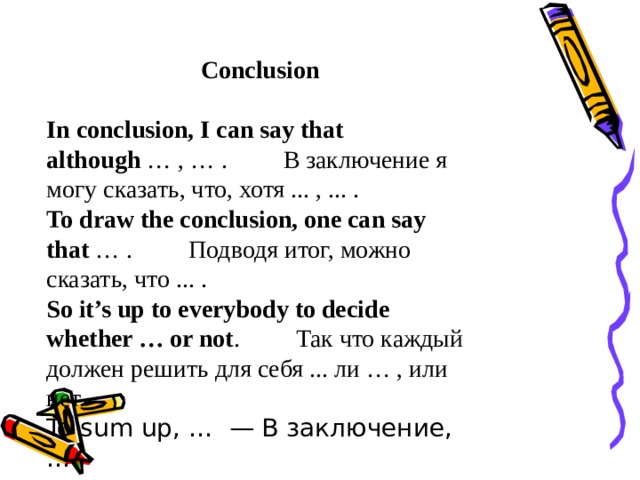 Conclusion  In conclusion, I can say that although  … , … .         В заключение я могу сказать, что, хотя ... , ... . To draw the conclusion, one can say that  … .         Подводя итог, можно сказать, что ... . So it’s up to everybody to decide whether … or not .         Так что каждый должен решить для себя ... ли … , или нет. To sum up, …  — В заключение, … 