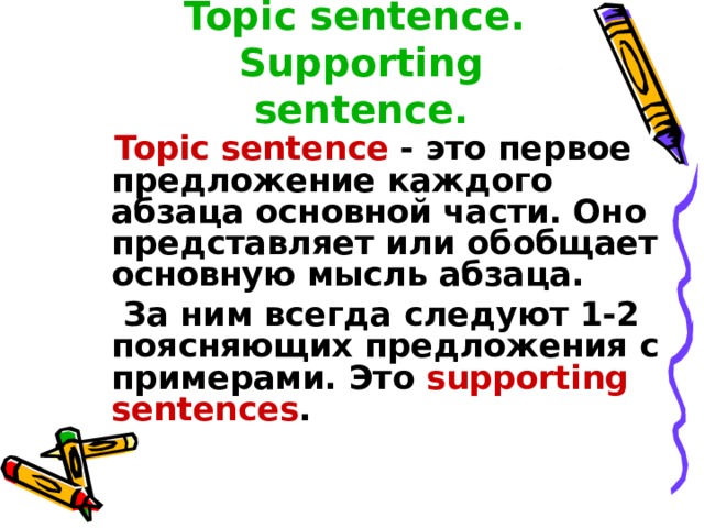 Topic sentence.  Supporting sentence.  Topic sentence - это первое предложение каждого абзаца основной части. Оно представляет или обобщает основную мысль абзаца.  За ним всегда следуют 1-2 поясняющих предложения с примерами. Это supporting sentences .  