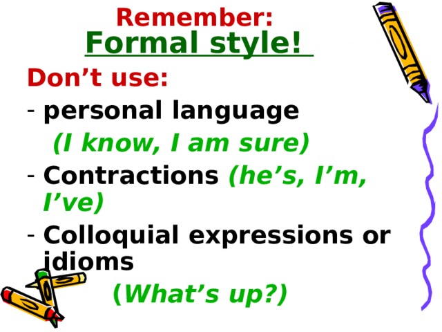 Remember:  Formal style! Don’t use: personal language  (I know, I am sure) Contractions  (he’s, I’m, I’ve) Colloquial expressions or idioms   ( What’s up?) 