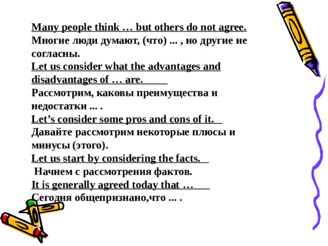 Many people think … but others do not agree. Многие люди думают, (что) ... , но другие не согласны. Let us consider what the advantages and disadvantages of … are.          Рассмотрим, каковы преимущества и недостатки ... . Let’s consider some pros and cons of it.           Давайте рассмотрим некоторые плюсы и минусы (этого). Let us start by considering the facts.            Начнем с рассмотрения фактов. It is generally agreed today that …           Сегодня общепризнано,что ... . 