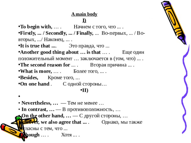 A main body I) To begin with,  … .         Начнем с того, что ... . Firstly, ... / Secondly, ... / Finally,  ...   Во-первых, ... / Во-вторых, .../ Наконец, ... . It is true that ... .         Это правда, что ... Another good thing about … is that  … .         Еще один положительный момент … заключается в (том, что) ... . The second reason for  ... .         Вторая причина ... . What is more,  … .         Более того, ... . Besides,       Кроме того, ... On one hand .         С одной стороны … II)    • Nevertheless, …   — Тем не менее …  • In contrast, … — В противоположность, …  • On the other hand, … — С другой стороны, … However, we also agree that ...  .         Однако, мы также согласны с тем, что ... Although  … .         Хотя ... .  