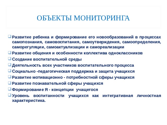 ОБЪЕКТЫ МОНИТОРИНГА Развитие ребенка и формирование его новообразований в процессах самопознания, самовоспитания, самоутверждения, самоопределения, саморегуляции, самоактуализации и самореализации Развитие общения и особенности коллектива одноклассников Создание воспитательной среды Деятельность всех участников воспитательного процесса Социально -педагогическая поддержка и защита учащихся Развитие мотивационно - потребностной сферы учащихся Развитие познавательной сферы учащихся Формирование Я - концепции учащегося Уровень воспитанности учащихся как интегративная личностная характеристика. 