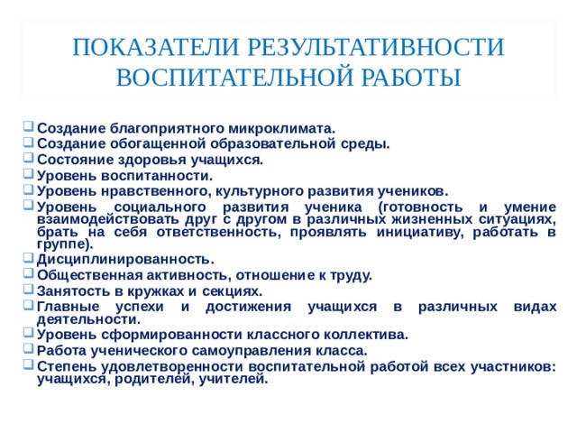 ПОКАЗАТЕЛИ РЕЗУЛЬТАТИВНОСТИ ВОСПИТАТЕЛЬНОЙ РАБОТЫ Создание благоприятного микроклимата. Создание обогащенной образовательной среды. Состояние здоровья учащихся. Уровень воспитанности. Уровень нравственного, культурного развития учеников. Уровень социального развития ученика (готовность и умение взаимодействовать друг с другом в различных жизненных ситуациях, брать на себя ответственность, проявлять инициативу, работать в группе). Дисциплинированность. Общественная активность, отношение к труду. Занятость в кружках и секциях. Главные успехи и достижения учащихся в различных видах деятельности. Уровень сформированности классного коллектива. Работа ученического самоуправления класса. Степень удовлетворенности воспитательной работой всех участников: учащихся, родителей, учителей. 