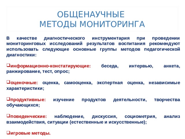 ОБЩЕНАУЧНЫЕ  МЕТОДЫ МОНИТОРИНГА В качестве диагностического инструментария при проведении мониторинговых исследований результатов воспитания рекомендуют использовать следующие основные группы методов педагогической диагностики:  информационно-констатирующие: беседа, интервью, анкета, ранжирование, тест, опрос;  оценочные: оценка, самооценка, экспертная оценка, независимые характеристики;  продуктивные: изучение продуктов деятельности, творчества обучающихся;  поведенческие: наблюдение, дискуссия, социометрия, анализ взаимодействия, ситуации (естественные и искусственные);  игровые методы. 