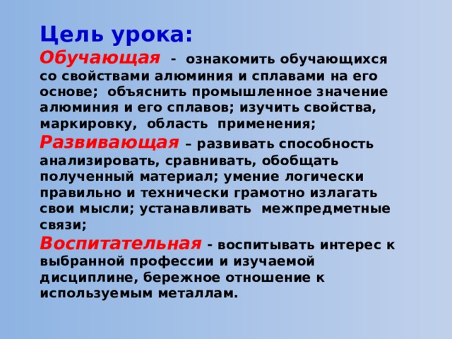 Цель урока:   Обучающая  - ознакомить обучающихся со свойствами алюминия и сплавами на его основе; объяснить промышленное значение алюминия и его сплавов; изучить свойства, маркировку, область применения;  Развивающая  – развивать способность анализировать, сравнивать, обобщать полученный материал; умение логически правильно и технически грамотно излагать свои мысли; устанавливать межпредметные связи;  Воспитательная  - воспитывать интерес к выбранной профессии и изучаемой дисциплине, бережное отношение к используемым металлам. 