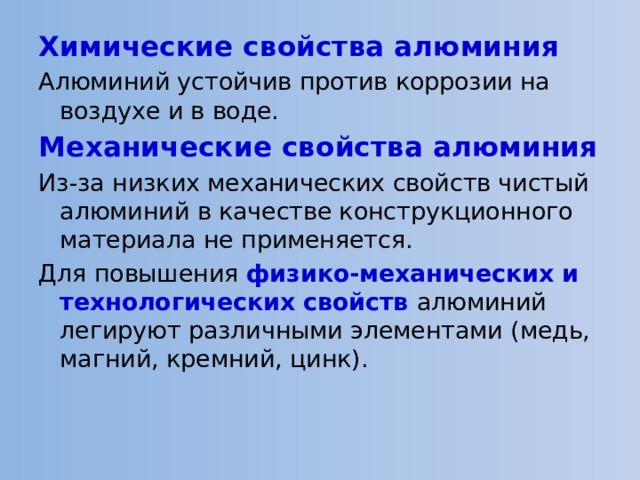 Химические свойства алюминия Алюминий устойчив против коррозии на воздухе и в воде. Механические свойства алюминия Из-за низких механических свойств чистый алюминий в качестве конструкционного материала не применяется. Для повышения физико-механических и технологических свойств алюминий легируют различными элементами (медь, магний, кремний, цинк). 