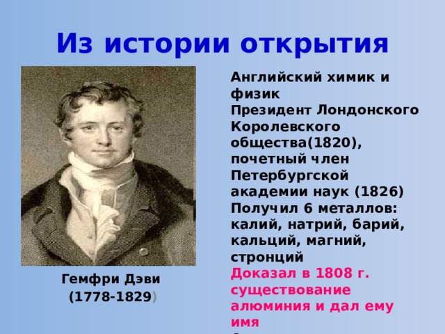 Из истории открытия Английский химик и физик Президент Лондонского Королевского общества(1820), почетный член Петербургской академии наук (1826) Получил 6 металлов: калий, натрий, барий, кальций, магний, стронций Доказал в 1808 г. существование алюминия и дал ему имя Основоположник современной алюминиевой промышленности Гемфри Дэви (1778-1829 ) 