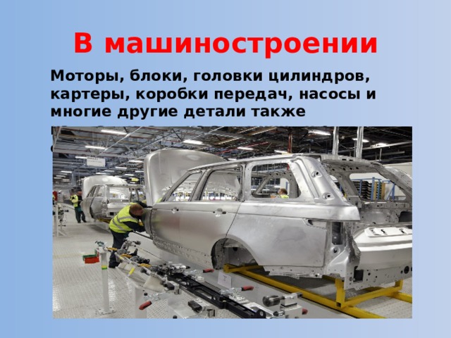В машиностроении Моторы, блоки, головки цилиндров, картеры, коробки передач, насосы и многие другие детали также изготавливают из алюминия и его сплавов. 