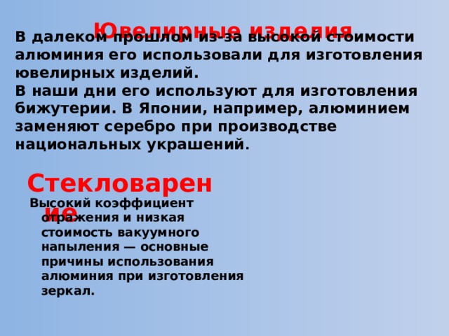Ювелирные изделия   В далеком прошлом из-за высокой стоимости алюминия его использовали для изготовления ювелирных изделий. В наши дни его используют для изготовления бижутерии. В Японии, например, алюминием заменяют серебро при производстве национальных украшений .  Стекловарение Высокий коэффициент отражения и низкая стоимость вакуумного напыления — основные причины использования алюминия при изготовления зеркал. 
