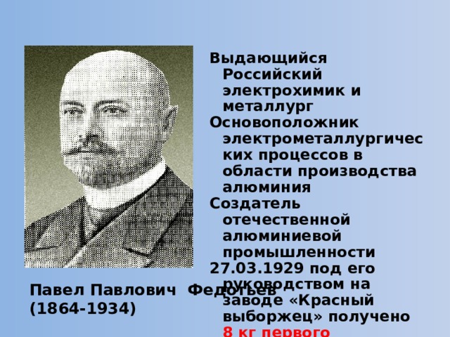 Выдающийся Российский электрохимик и металлург Основоположник электрометаллургических процессов в области производства алюминия Создатель отечественной алюминиевой промышленности 27.03.1929 под его руководством на заводе «Красный выборжец» получено 8 кг первого отечественного алюминия Павел Павлович Федотьев (1864-1934)  