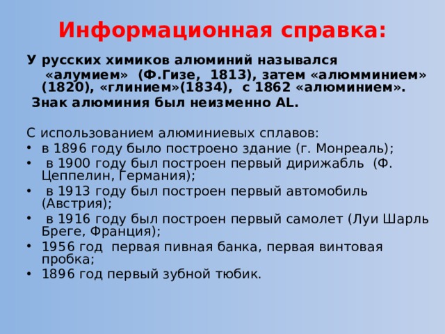 Информационная справка:   У русских химиков алюминий назывался  «алумием» (Ф.Гизе, 1813), затем «алюмминием» (1820), «глинием»(1834), с 1862 «алюминием».  Знак алюминия был неизменно AL. С использованием алюминиевых сплавов: в 1896 году было построено здание (г. Монреаль);  в 1900 году был построен первый дирижабль (Ф. Цеппелин, Германия);  в 1913 году был построен первый автомобиль (Австрия);  в 1916 году был построен первый самолет (Луи Шарль Бреге, Франция); 1956 год первая пивная банка, первая винтовая пробка; 1896 год первый зубной тюбик. 