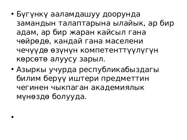 Бүгүнкү ааламдашуу доорунда замандын талаптарына ылайык, ар бир адам, ар бир жаран кайсыл гана чөйрөдө, кандай гана маселени чечүүдө өзүнүн компетенттүүлүгүн көрсөтө алуусу зарыл. Азыркы учурда республикабыздагы билим берүү иштери предметтин чегинен чыкпаган академиялык мүнөздө болууда. 