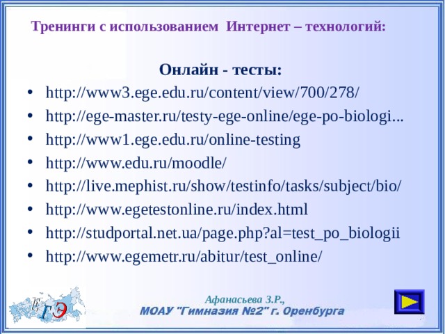 Тренинги с использованием Интернет – технологий:   Онлайн - тесты: http://www3.ege.edu.ru/content/view/700/278/ http://ege-master.ru/testy-ege-online/ege-po-biologi... http://www1.ege.edu.ru/online-testing http://www.edu.ru/moodle/ http://live.mephist.ru/show/testinfo/tasks/subject/bio/ http://www.egetestonline.ru/index.html http://studportal.net.ua/page.php?al=test_po_biologii http://www.egemetr.ru/abitur/test_online/ Афанасьева З.Р., 
