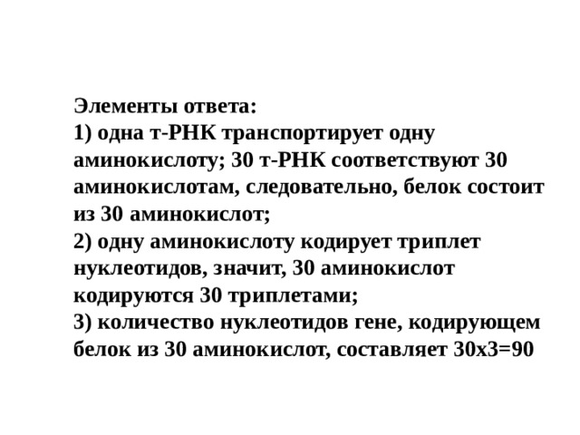 Элементы ответа:  1) одна т-РНК транспортирует одну аминокислоту; 30 т-РНК соответствуют 30 аминокислотам, следовательно, белок состоит из 30 аминокислот;  2) одну аминокислоту кодирует триплет нуклеотидов, значит, 30 аминокислот кодируются 30 триплетами;  3) количество нуклеотидов гене, кодирующем белок из 30 аминокислот, составляет 30х3=90 