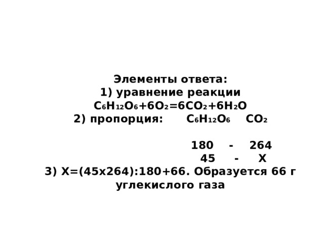 Элементы ответа:  1) уравнение реакции С 6 Н 12 О 6 +6О 2 =6СО 2 +6Н 2 О  2) пропорция: С 6 Н 12 О 6 СО 2   180 - 264  45 - Х  3) Х=(45х264):180+66. Образуется 66 г углекислого газа 