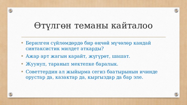 Өтүлгөн теманы кайталоо Берилген сүйлөмдөрдө бир өңчөй мүчөлөр кандай синтаксистик милдет аткарды? Ажар арт жагын карайт, жүгүрөт, шашат. Жуунуп, таранып мектепке баралык. Советтердин ал жыйырма сегиз баатырынын ичинде орустар да, казактар да, кыргыздар да бар эле. 