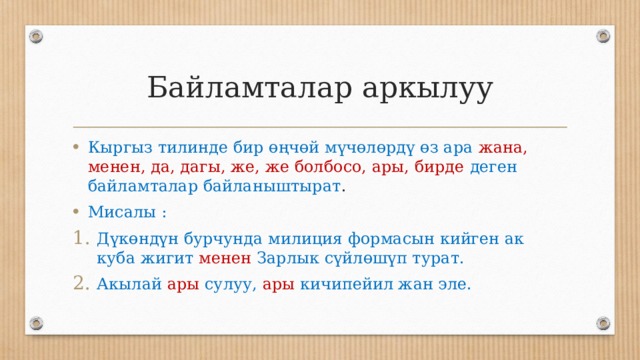 Байламталар аркылуу Кыргыз тилинде бир өңчөй мүчөлөрдү өз ара жана, менен, да, дагы, же, же болбосо, ары, бирде  деген байламталар байланыштырат . Мисалы : Дүкөндүн бурчунда милиция формасын кийген ак куба жигит менен Зарлык сүйлөшүп турат. Акылай  ары сулуу, ары кичипейил жан эле. 