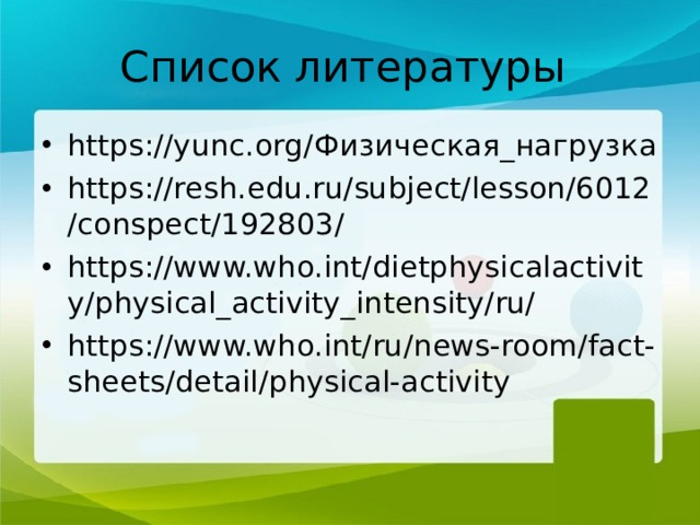Список литературы https://yunc.org/ Физическая_нагрузка https://resh.edu.ru/subject/lesson/6012/conspect/192803/ https://www.who.int/dietphysicalactivity/physical_activity_intensity/ru/ https://www.who.int/ru/news-room/fact-sheets/detail/physical-activity 