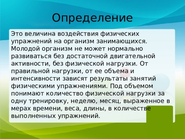 Определение Это величина воздействия физических упражнений на организм занимающихся. Молодой организм не может нормально развиваться без достаточной двигательной активности, без физической нагрузки. От правильной нагрузки, от ее объема и интенсивности зависят результаты занятий физическими упражнениями. Под объемом понимают количество физической нагрузки за одну тренировку, неделю, месяц, выраженное в мерах времени, веса, длины, в количестве выполненных упражнений. 