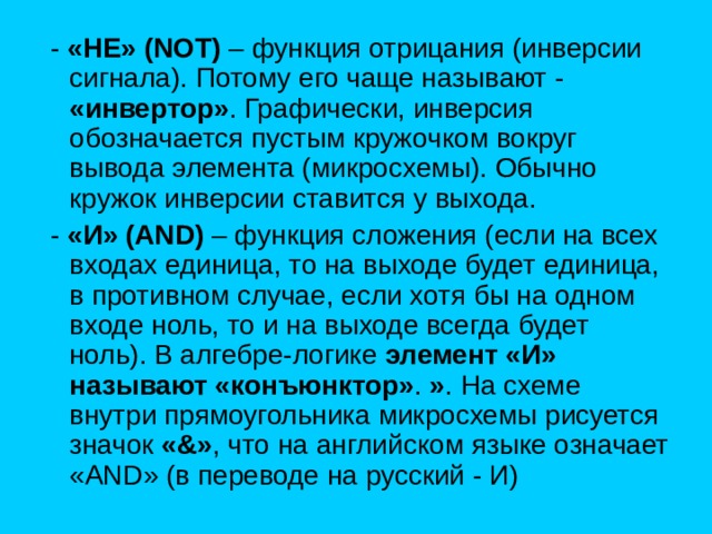   - «НЕ» (NOT) – функция отрицания (инверсии сигнала). Потому его чаще называют - «инвертор» . Графически, инверсия обозначается пустым кружочком вокруг вывода элемента (микросхемы). Обычно кружок инверсии ставится у выхода.         - «И» (AND) – функция сложения (если на всех входах единица, то на выходе будет единица, в противном случае, если хотя бы на одном входе ноль, то и на выходе всегда будет ноль). В алгебре-логике элемент «И» называют «конъюнктор» . » . На схеме внутри прямоугольника микросхемы рисуется значок «&» , что на английском языке означает «AND» (в переводе на русский - И) 