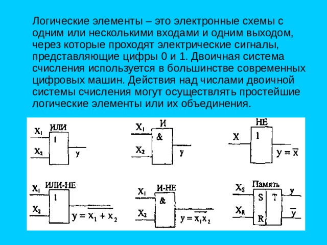  Логические элементы – это электронные схемы с одним или несколькими входами и одним выходом, через которые проходят электрические сигналы, представляющие цифры 0 и 1. Двоичная система счисления используется в большинстве современных цифровых машин. Действия над числами двоичной системы счисления могут осуществлять простейшие логические элементы или их объединения. 