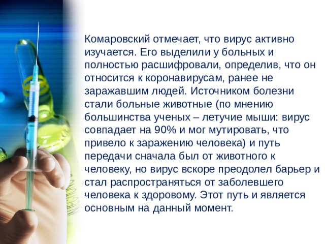 Комаровский отмечает, что вирус активно изучается. Его выделили у больных и полностью расшифровали, определив, что он относится к коронавирусам, ранее не заражавшим людей. Источником болезни стали больные животные (по мнению большинства ученых – летучие мыши: вирус совпадает на 90% и мог мутировать, что привело к заражению человека) и путь передачи сначала был от животного к человеку, но вирус вскоре преодолел барьер и стал распространяться от заболевшего человека к здоровому. Этот путь и является основным на данный момент.  