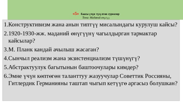   «5»   баасы үчүн түзүлгөн суроолор  Тема:  Маданий өнүгүү Конструктивизм жана анын типтүү мисалындагы курулуш кайсы? 1920-1930-жж. маданий өнүгүүнү чагылдырган тармактар кайсылар? М. Планк кандай ачылыш жасаган? Сынчыл реализм жана экзистенциализм түшүнүгү? Абстрактуулук багытынын баштоочулары кимдер? Эмне үчүн көптөгөн таланттуу жазуучулар Советтик Россияны, Гитлердик Германияны таштап чыгып кетүүгө аргасыз болушкан? 