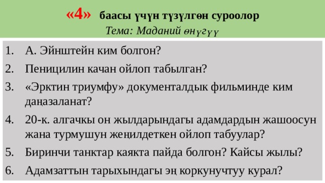 «4»   баасы үчүн түзүлгөн суроолор  Тема:  Маданий өнүгүү А. Эйнштейн ким болгон? Пеницилин качан ойлоп табылган? «Эрктин триумфу» документалдык фильминде ким даңазаланат? 20-к. алгачкы он жылдарындагы адамдардын жашоосун жана турмушун жеңилдеткен ойлоп табуулар? Биринчи танктар каякта пайда болгон? Кайсы жылы? Адамзаттын тарыхындагы эң коркунучтуу курал? 