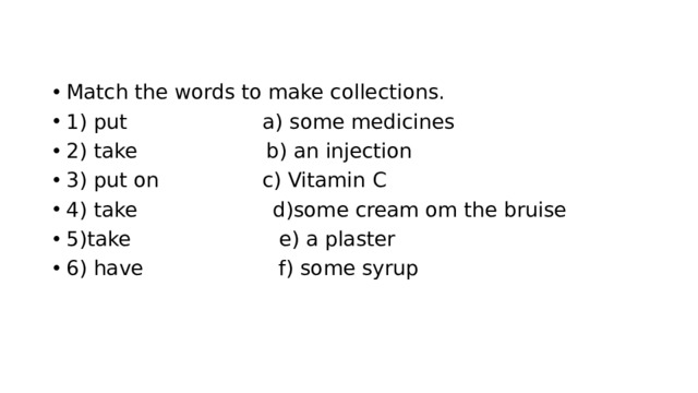 Match the words to make collections. 1) put a) some medicines 2) take b) an injection 3) put on c) Vitamin C 4) take d)some cream om the bruise 5)take e) a plaster 6) have f) some syrup 