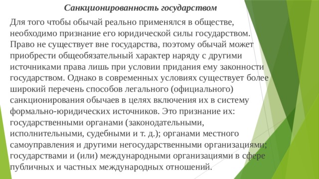 Санкционированность государством Для того чтобы обычай реально применялся в обществе, необходимо признание его юридической силы государством. Право не существует вне государства, поэтому обычай может приобрести общеобязательный характер наряду с другими источниками права лишь при условии придания ему законности государством. Однако в современных условиях существует более широкий перечень способов легального (официального) санкционирования обычаев в целях включения их в систему формально-юридических источников. Это признание их: государственными органами (законодательными, исполнительными, судебными и т. д.); органами местного самоуправления и другими негосударственными организациями; государствами и (или) международными организациями в сфере публичных и частных международных отношений. 