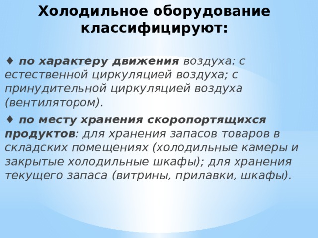 Холодильное оборудование классифицируют:   ♦  по характеру движения  воздуха: с естественной циркуляцией воздуха; с принудительной циркуляцией воздуха (вентилятором). ♦  по месту хранения скоропортящихся продуктов : для хранения запасов товаров в складских помещениях (холодильные камеры и закрытые холодильные шкафы); для хранения текущего запаса (витрины, прилавки, шкафы). 
