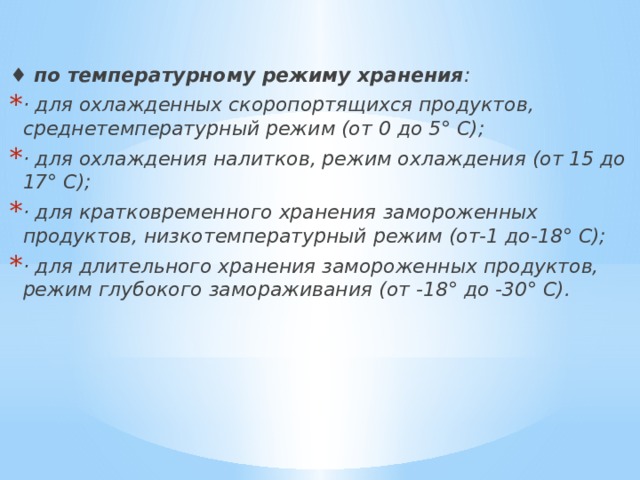 ♦  по температурному режиму хранения : · для охлажденных скоропортящихся продуктов, среднетемпературный режим (от 0 до 5° С); · для охлаждения налитков, режим охлаждения (от 15 до 17° С); · для кратковременного хранения замороженных продуктов, низкотемпературный режим (от-1 до-18° С); · для длительного хранения замороженных продуктов, режим глубокого замораживания (от -18° до -30° С). 