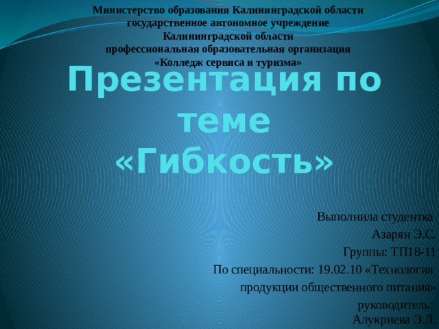 Министерство образования Калининградской области государственное автономное учреждение Калининградской области профессиональная образовательная организация «Колледж сервиса и туризма» Презентация по теме  «Гибкость» Выполнила студентка Азарян Э.С. Группы: ТП18-11 По специальности: 19.02.10 «Технология продукции общественного питания» руководитель:  Алукриева Э.Л. 