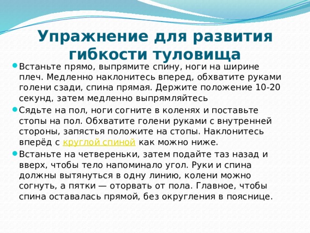 Упражнение для развития гибкости туловища Встаньте прямо, выпрямите спину, ноги на ширине плеч. Медленно наклонитесь вперед, обхватите руками голени сзади, спина прямая. Держите положение 10-20 секунд, затем медленно выпрямляйтесь Сядьте на пол, ноги согните в коленях и поставьте стопы на пол. Обхватите голени руками с внутренней стороны, запястья положите на стопы. Наклонитесь вперёд с  круглой спиной  как можно ниже. Встаньте на четвереньки, затем подайте таз назад и вверх, чтобы тело напоминало угол. Руки и спина должны вытянуться в одну линию, колени можно согнуть, а пятки — оторвать от пола. Главное, чтобы спина оставалась прямой, без округления в пояснице. 